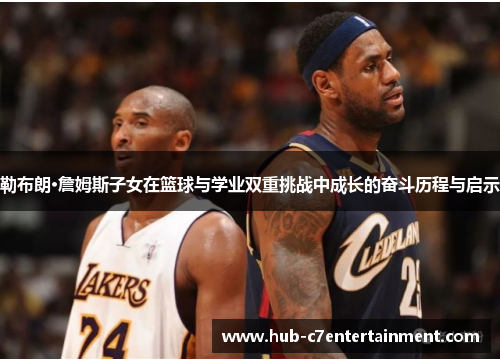 勒布朗·詹姆斯子女在篮球与学业双重挑战中成长的奋斗历程与启示 勒布朗·詹姆斯子女在篮球与学业双重挑战中成长的奋斗历程与启示
