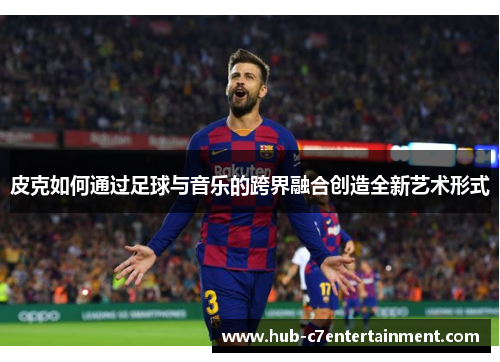 皮克如何通过足球与音乐的跨界融合创造全新艺术形式 皮克如何通过足球与音乐的跨界融合创造全新艺术形式