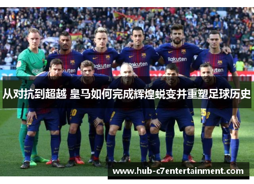 从对抗到超越 皇马如何完成辉煌蜕变并重塑足球历史