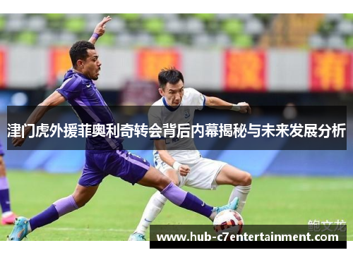 津门虎外援菲奥利奇转会背后内幕揭秘与未来发展分析