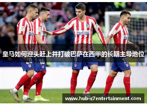 皇马如何迎头赶上并打破巴萨在西甲的长期主导地位