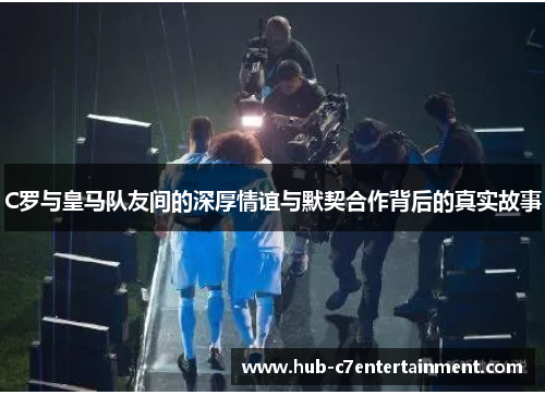 C罗与皇马队友间的深厚情谊与默契合作背后的真实故事 C罗与皇马队友间的深厚情谊与默契合作背后的真实故事