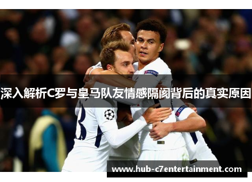 深入解析C罗与皇马队友情感隔阂背后的真实原因
