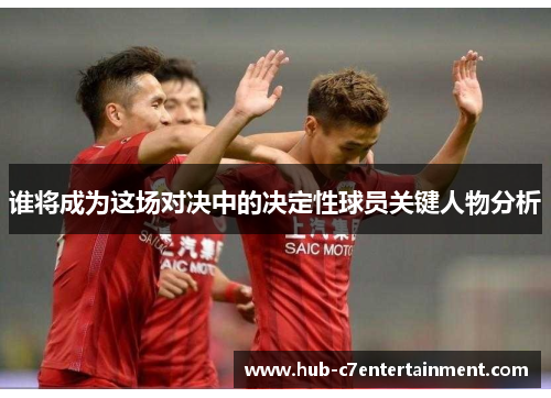 谁将成为这场对决中的决定性球员关键人物分析