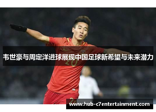 韦世豪与周定洋进球展现中国足球新希望与未来潜力