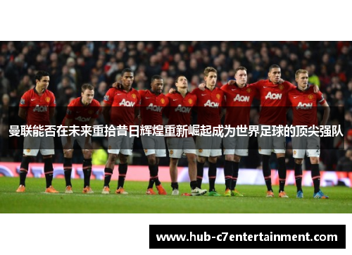 曼联能否在未来重拾昔日辉煌重新崛起成为世界足球的顶尖强队 曼联能否在未来重拾昔日辉煌重新崛起成为世界足球的顶尖强队