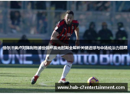 恰尔汗奥卢对阵利物浦世俱杯高光时刻全解析关键进球与中场统治力回顾 恰尔汗奥卢对阵利物浦世俱杯高光时刻全解析关键进球与中场统治力回顾