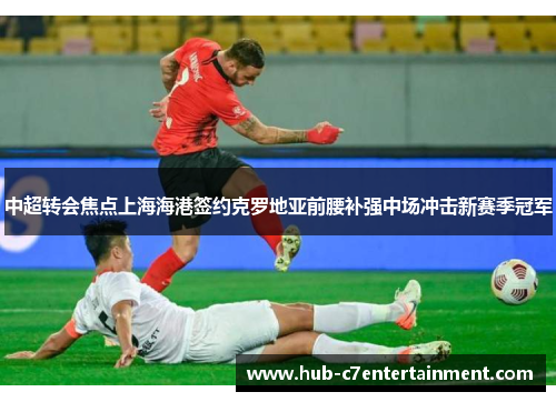 中超转会焦点上海海港签约克罗地亚前腰补强中场冲击新赛季冠军