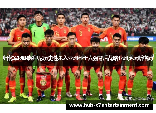 归化军团崛起印尼历史性杀入亚洲杯十六强背后战略亚洲足坛新格局