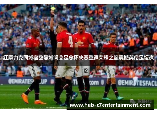 红魔力克同城宿敌曼城问鼎足总杯决赛重返荣耀之巅震撼英伦足坛夜