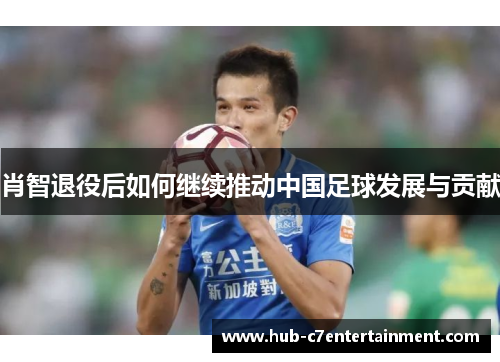 肖智退役后如何继续推动中国足球发展与贡献 肖智退役后如何继续推动中国足球发展与贡献