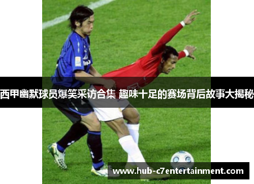 西甲幽默球员爆笑采访合集 趣味十足的赛场背后故事大揭秘